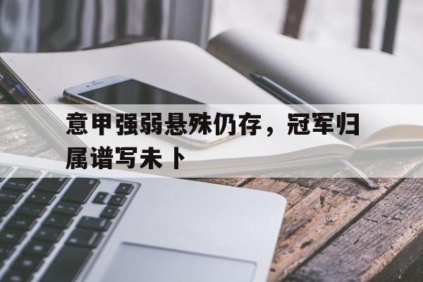 关于意甲强弱悬殊仍存，冠军归属谱写未卜的信息