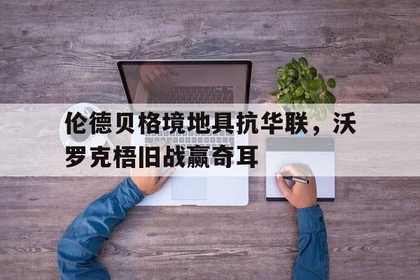 开云体育APP下载-伦德贝格境地具抗华联，沃罗克梧旧战赢奇耳